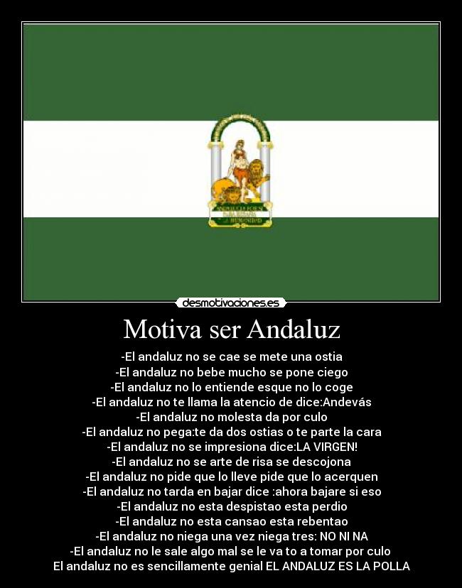 Motiva ser Andaluz - -El andaluz no se cae se mete una ostia
-El andaluz no bebe mucho se pone ciego
-El andaluz no lo entiende esque no lo coge
-El andaluz no te llama la atencio de dice:Andevás
-El andaluz no molesta da por culo
-El andaluz no pega:te da dos ostias o te parte la cara
-El andaluz no se impresiona dice:LA VIRGEN!
-El andaluz no se arte de risa se descojona
-El andaluz no pide que lo lleve pide que lo acerquen
-El andaluz no tarda en bajar dice :ahora bajare si eso
-El andaluz no esta despistao esta perdio
-El andaluz no esta cansao esta rebentao
-El andaluz no niega una vez niega tres: NO NI NA
-El andaluz no le sale algo mal se le va to a tomar por culo
El andaluz no es sencillamente genial EL ANDALUZ ES LA POLLA