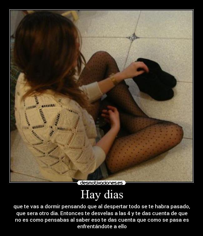 Hay dias - que te vas a dormir pensando que al despertar todo se te habra pasado,
que sera otro dia. Entonces te desvelas a las 4 y te das cuenta de que
no es como pensabas al saber eso te das cuenta que como se pasa es
enfrentándote a ello