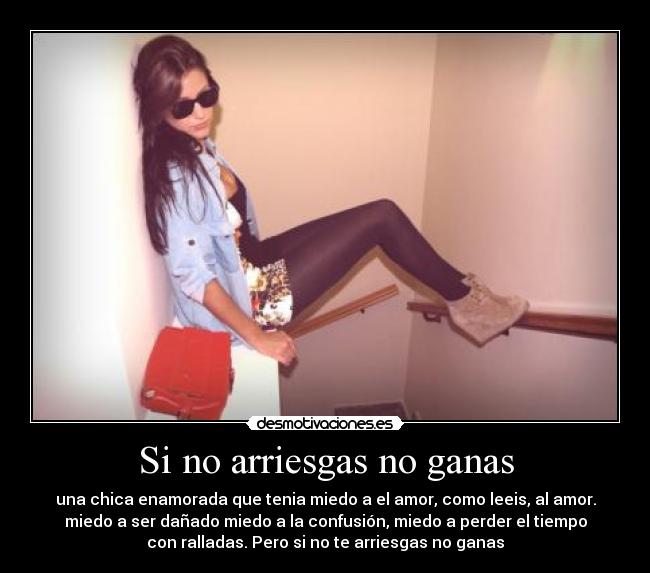 Si no arriesgas no ganas - una chica enamorada que tenia miedo a el amor, como leeis, al amor.
miedo a ser dañado miedo a la confusión, miedo a perder el tiempo
con ralladas. Pero si no te arriesgas no ganas