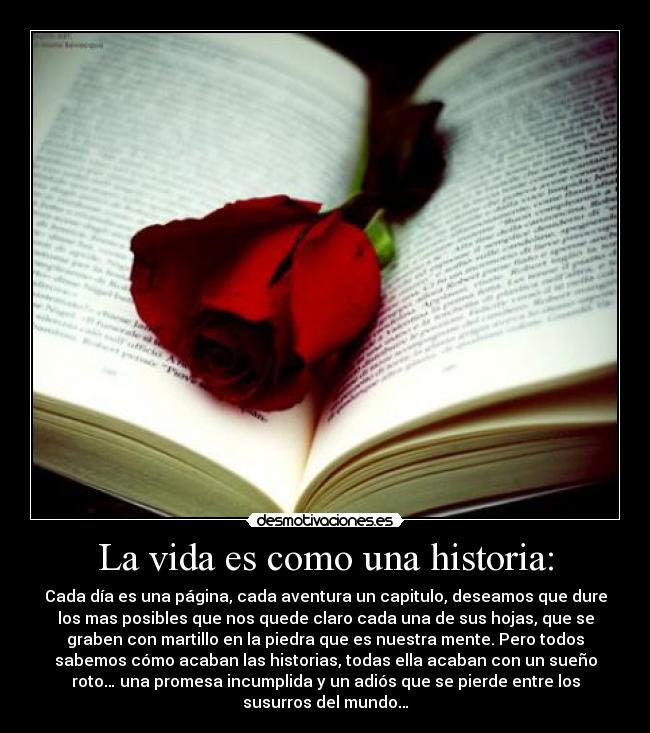 La vida es como una historia: - Cada día es una página, cada aventura un capitulo, deseamos que dure
los mas posibles que nos quede claro cada una de sus hojas, que se
graben con martillo en la piedra que es nuestra mente. Pero todos
sabemos cómo acaban las historias, todas ella acaban con un sueño
roto… una promesa incumplida y un adiós que se pierde entre los
susurros del mundo…