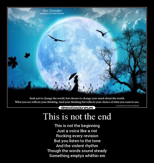 This is not the end - This is not the beginning
Just a voice like a riot
Rocking every revision
But you listen to the tone
And the violent rhythm
Though the words sound steady
Something emptys whithin em