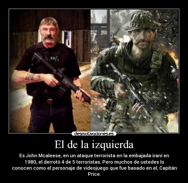 El de la izquierda - Es John Mcaleese, en un ataque terrorista en la embajada iraní en
1980, el derrotó 4 de 5 terroristas. Pero muchos de ustedes lo
conocen como el personaje de videojuego que fue basado en el, Capitán
Price.