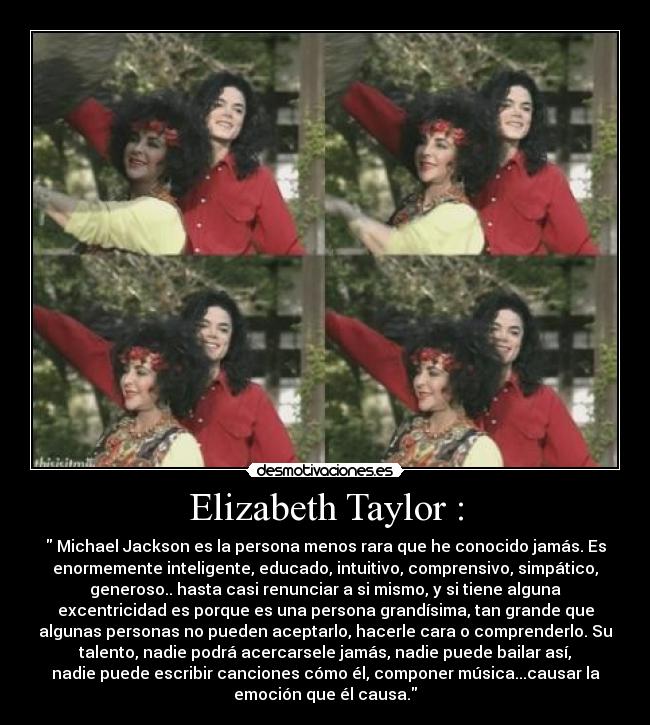 Elizabeth Taylor : - Michael Jackson es la persona menos rara que he conocido jamás. Es
enormemente inteligente, educado, intuitivo, comprensivo, simpático,
generoso.. hasta casi renunciar a si mismo, y si tiene alguna
excentricidad es porque es una persona grandísima, tan grande que
algunas personas no pueden aceptarlo, hacerle cara o comprenderlo. Su
talento, nadie podrá acercarsele jamás, nadie puede bailar así,
nadie puede escribir canciones cómo él, componer música...causar la
emoción que él causa.