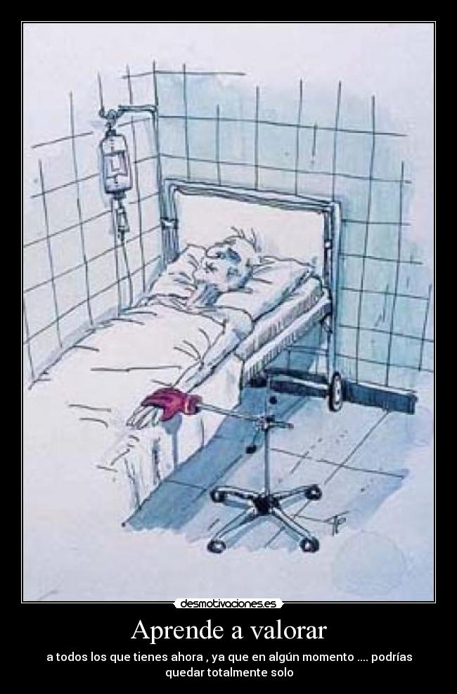 Aprende a valorar - a todos los que tienes ahora , ya que en algún momento .... podrías
quedar totalmente solo