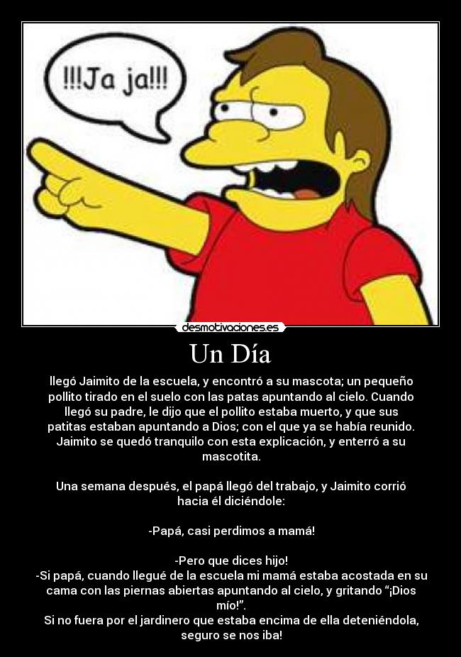 Un Día - llegó Jaimito de la escuela, y encontró a su mascota; un pequeño
pollito tirado en el suelo con las patas apuntando al cielo. Cuando
llegó su padre, le dijo que el pollito estaba muerto, y que sus
patitas estaban apuntando a Dios; con el que ya se había reunido.
Jaimito se quedó tranquilo con esta explicación, y enterró a su
mascotita.

Una semana después, el papá llegó del trabajo, y Jaimito corrió
hacia él diciéndole:

-Papá, casi perdimos a mamá!

-Pero que dices hijo!
-Si papá, cuando llegué de la escuela mi mamá estaba acostada en su
cama con las piernas abiertas apuntando al cielo, y gritando “¡Dios
mío!”.
Si no fuera por el jardinero que estaba encima de ella deteniéndola,
seguro se nos iba!
