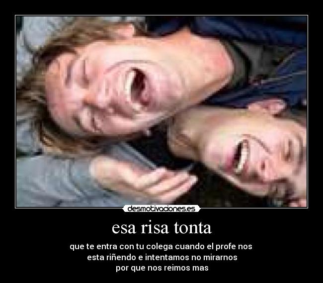 esa risa tonta - que te entra con tu colega cuando el profe nos 
esta riñendo e intentamos no mirarnos
por que nos reimos mas