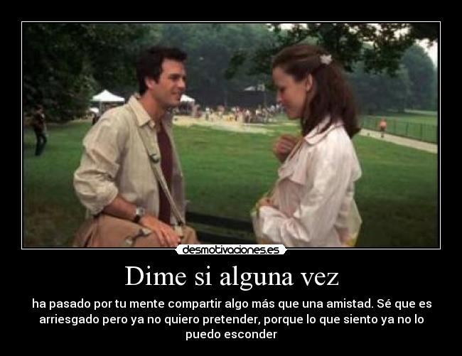 Dime si alguna vez - ha pasado por tu mente compartir algo más que una amistad. Sé que es
arriesgado pero ya no quiero pretender, porque lo que siento ya no lo
puedo esconder