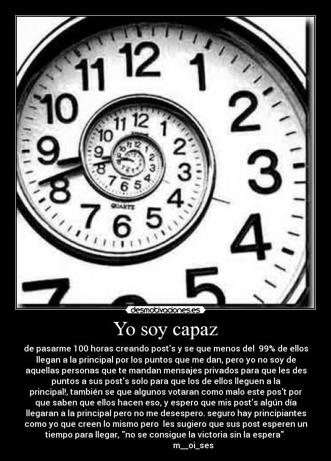 Yo soy capaz - de pasarme 100 horas creando posts y se que menos del 99% de ellos
llegan a la principal por los puntos que me dan, pero yo no soy de
aquellas personas que te mandan mensajes privados para que les des
puntos a sus posts solo para que los de ellos lleguen a la
principal!, también se que algunos votaran como malo este post por
que saben que ellos hacen eso, y espero que mis posts algún día
llegaran a la principal pero no me desespero. seguro hay principiantes
como yo que creen lo mismo pero les sugiero que sus post esperen un
tiempo para llegar, no se consigue la victoria sin la espera
m__oi_ses