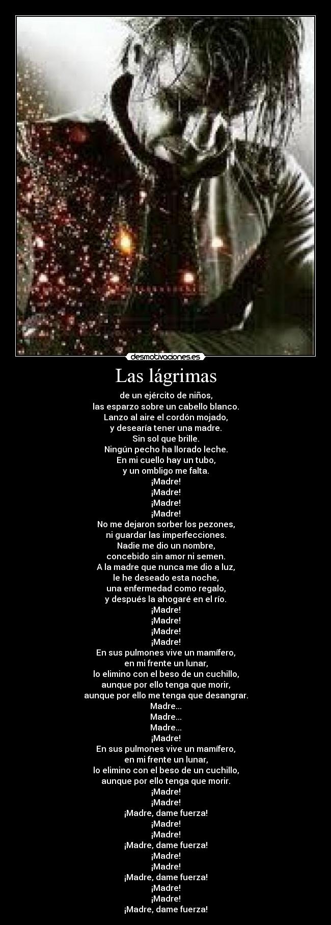 Las lágrimas - de un ejército de niños,
las esparzo sobre un cabello blanco.
Lanzo al aire el cordón mojado,
y desearía tener una madre.
Sin sol que brille.
Ningún pecho ha llorado leche.
En mi cuello hay un tubo,
y un ombligo me falta.
¡Madre!
¡Madre!
¡Madre!
¡Madre!
No me dejaron sorber los pezones,
ni guardar las imperfecciones.
Nadie me dio un nombre,
concebido sin amor ni semen.
A la madre que nunca me dio a luz,
le he deseado esta noche,
una enfermedad como regalo,
y después la ahogaré en el río.
¡Madre!
¡Madre!
¡Madre!
¡Madre!
En sus pulmones vive un mamífero,
en mi frente un lunar,
lo elimino con el beso de un cuchillo,
aunque por ello tenga que morir,
aunque por ello me tenga que desangrar.
Madre...
Madre...
Madre...
¡Madre!
En sus pulmones vive un mamífero,
en mi frente un lunar,
lo elimino con el beso de un cuchillo,
aunque por ello tenga que morir.
¡Madre!
¡Madre!
¡Madre, dame fuerza!
¡Madre!
¡Madre!
¡Madre, dame fuerza!
¡Madre!
¡Madre!
¡Madre, dame fuerza!
¡Madre!
¡Madre!
¡Madre, dame fuerza!