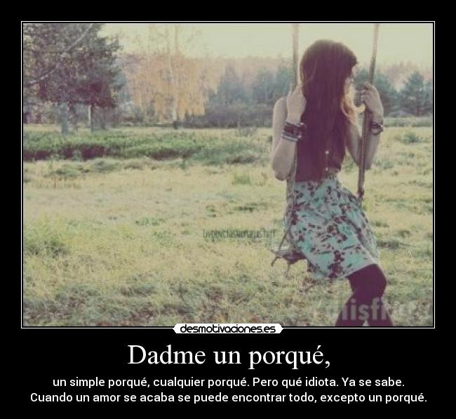 Dadme un porqué, - un simple porqué, cualquier porqué. Pero qué idiota. Ya se sabe.
Cuando un amor se acaba se puede encontrar todo, excepto un porqué.