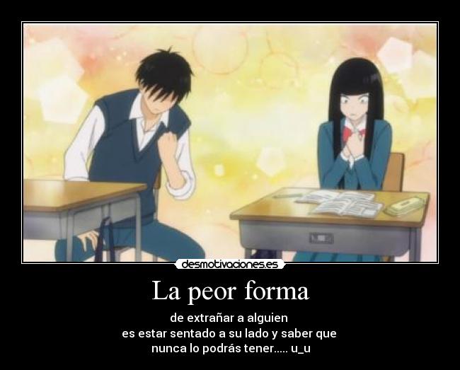 La peor forma - de extrañar a alguien
es estar sentado a su lado y saber que
nunca lo podrás tener..... u_u