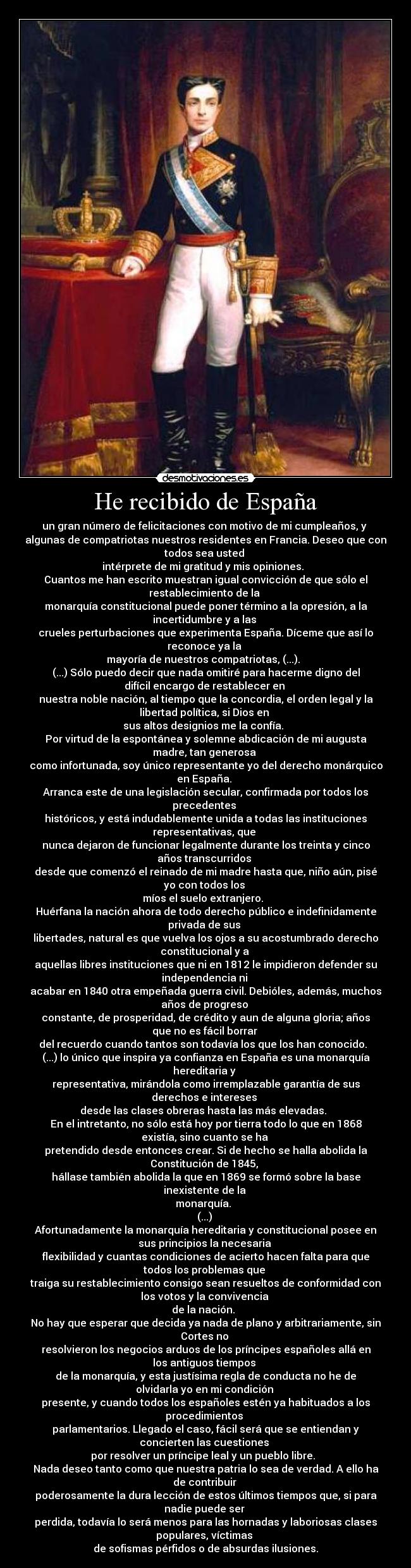 He recibido de España - un gran número de felicitaciones con motivo de mi cumpleaños, y 
algunas de compatriotas nuestros residentes en Francia. Deseo que con
todos sea usted 
intérprete de mi gratitud y mis opiniones.  
Cuantos me han escrito muestran igual convicción de que sólo el
restablecimiento de la 
monarquía constitucional puede poner término a la opresión, a la
incertidumbre y a las 
crueles perturbaciones que experimenta España. Díceme que así lo
reconoce ya la 
mayoría de nuestros compatriotas, (...).  
(...) Sólo puedo decir que nada omitiré para hacerme digno del
difícil encargo de restablecer en 
nuestra noble nación, al tiempo que la concordia, el orden legal y la
libertad política, si Dios en 
sus altos designios me la confía.  
Por virtud de la espontánea y solemne abdicación de mi augusta
madre, tan generosa 
como infortunada, soy único representante yo del derecho monárquico
en España. 
Arranca este de una legislación secular, confirmada por todos los
precedentes 
históricos, y está indudablemente unida a todas las instituciones
representativas, que 
nunca dejaron de funcionar legalmente durante los treinta y cinco
años transcurridos 
desde que comenzó el reinado de mi madre hasta que, niño aún, pisé
yo con todos los 
míos el suelo extranjero.  
Huérfana la nación ahora de todo derecho público e indefinidamente
privada de sus 
libertades, natural es que vuelva los ojos a su acostumbrado derecho
constitucional y a 
aquellas libres instituciones que ni en 1812 le impidieron defender su
independencia ni 
acabar en 1840 otra empeñada guerra civil. Debióles, además, muchos
años de progreso 
constante, de prosperidad, de crédito y aun de alguna gloria; años
que no es fácil borrar 
del recuerdo cuando tantos son todavía los que los han conocido.  
(...) lo único que inspira ya confianza en España es una monarquía
hereditaria y 
representativa, mirándola como irremplazable garantía de sus
derechos e intereses 
desde las clases obreras hasta las más elevadas.  
En el intretanto, no sólo está hoy por tierra todo lo que en 1868
existía, sino cuanto se ha 
pretendido desde entonces crear. Si de hecho se halla abolida la
Constitución de 1845, 
hállase también abolida la que en 1869 se formó sobre la base
inexistente de la 
monarquía.  
(...) 
Afortunadamente la monarquía hereditaria y constitucional posee en
sus principios la necesaria 
flexibilidad y cuantas condiciones de acierto hacen falta para que
todos los problemas que 
traiga su restablecimiento consigo sean resueltos de conformidad con
los votos y la convivencia 
de la nación.  
No hay que esperar que decida ya nada de plano y arbitrariamente, sin
Cortes no 
resolvieron los negocios arduos de los príncipes españoles allá en
los antiguos tiempos 
de la monarquía, y esta justísima regla de conducta no he de
olvidarla yo en mi condición 
presente, y cuando todos los españoles estén ya habituados a los
procedimientos 
parlamentarios. Llegado el caso, fácil será que se entiendan y
concierten las cuestiones 
por resolver un príncipe leal y un pueblo libre.  
Nada deseo tanto como que nuestra patria lo sea de verdad. A ello ha
de contribuir 
poderosamente la dura lección de estos últimos tiempos que, si para
nadie puede ser 
perdida, todavía lo será menos para las hornadas y laboriosas clases
populares, víctimas 
de sofismas pérfidos o de absurdas ilusiones.