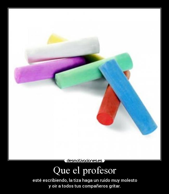 Que el profesor - esté escribiendo, la tiza haga un ruido muy molesto
y oir a todos tus compañeros gritar.