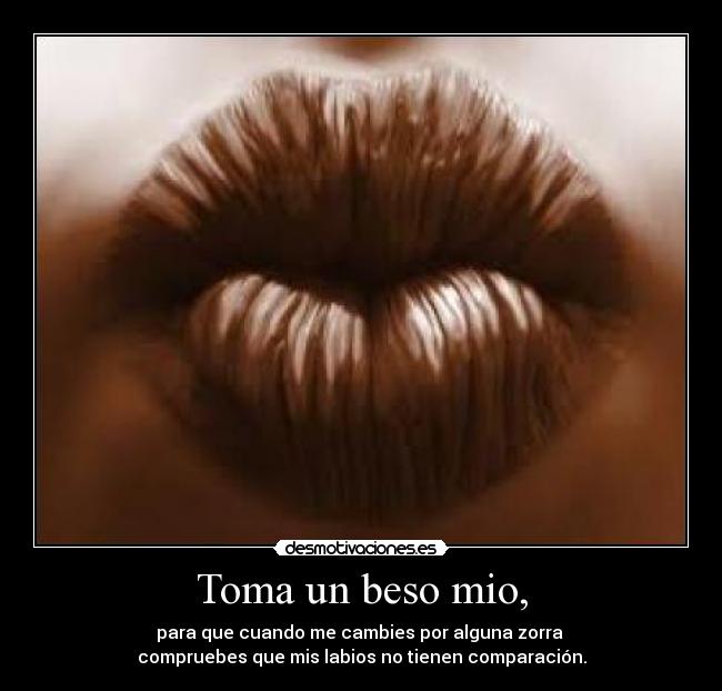 Toma un beso mio, - para que cuando me cambies por alguna zorra
compruebes que mis labios no tienen comparación.