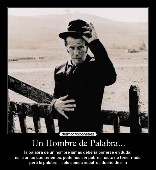 Un Hombre de Palabra... - la palabra de un hombre jamas deberia ponerse en duda,
es lo unico que tenemos, podemos ser pobres hasta no tener nada
pero la palabra... solo somos nosotros dueño de ella