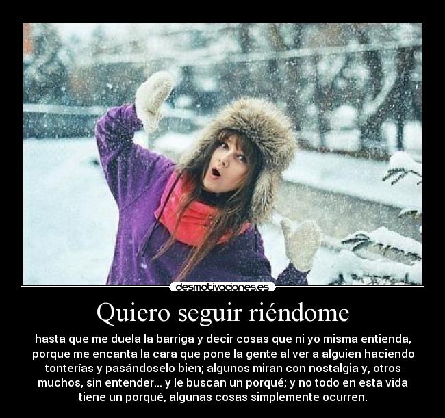 Quiero seguir riéndome - hasta que me duela la barriga y decir cosas que ni yo misma entienda,
porque me encanta la cara que pone la gente al ver a alguien haciendo
tonterías y pasándoselo bien; algunos miran con nostalgia y, otros
muchos, sin entender... y le buscan un porqué; y no todo en esta vida
tiene un porqué, algunas cosas simplemente ocurren.