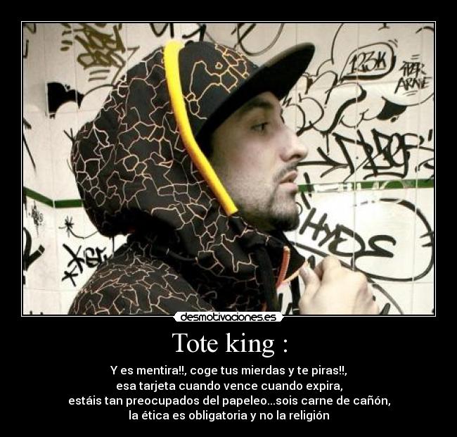 Tote king : - Y es mentira!!, coge tus mierdas y te piras!!,
esa tarjeta cuando vence cuando expira,
estáis tan preocupados del papeleo...sois carne de cañón,
la ética es obligatoria y no la religión