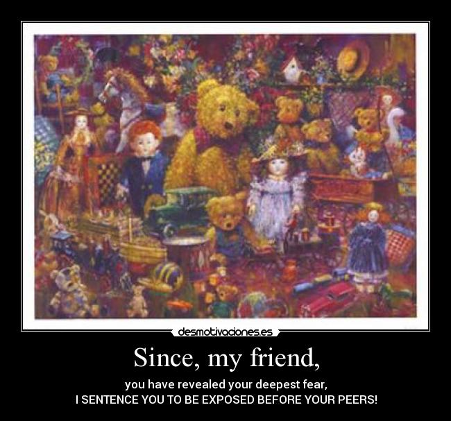 Since, my friend, - you have revealed your deepest fear,
I SENTENCE YOU TO BE EXPOSED BEFORE YOUR PEERS!