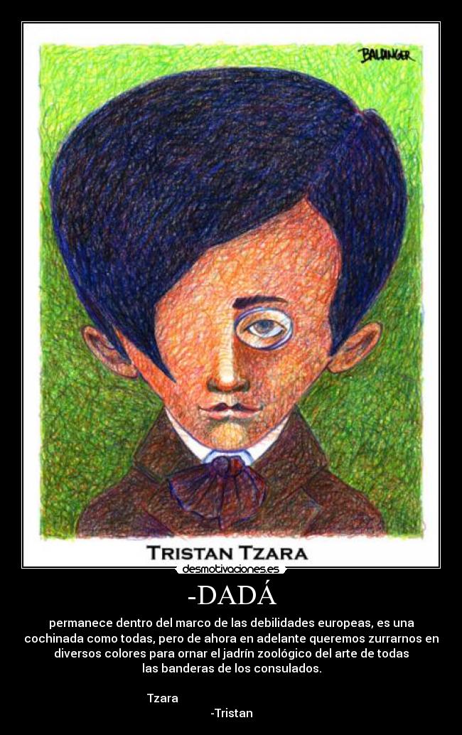 -DADÁ - permanece dentro del marco de las debilidades europeas, es una
cochinada como todas, pero de ahora en adelante queremos zurrarnos en
diversos colores para ornar el jadrín zoológico del arte de todas
las banderas de los consulados.
Tzara
-Tristan