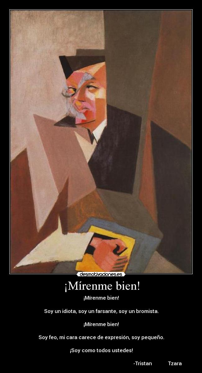 ¡Mírenme bien! - ¡Mírenme bien!
Soy un idiota, soy un farsante, soy un bromista.
¡Mírenme bien!
Soy feo, mi cara carece de expresión, soy pequeño.
¡Soy como todos ustedes!
-Tristan Tzara