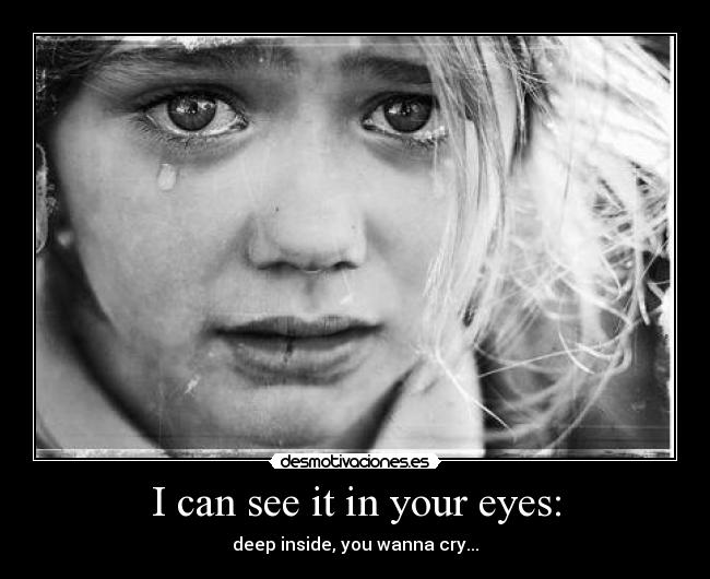 I can see it in your eyes: - deep inside, you wanna cry...