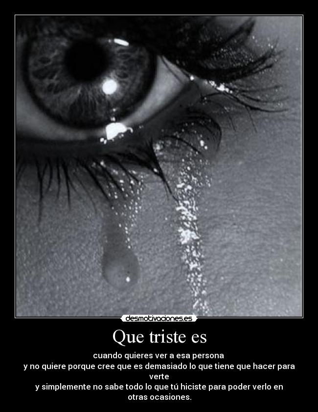 Que triste es - cuando quieres ver a esa persona
y no quiere porque cree que es demasiado lo que tiene que hacer para verte
y simplemente no sabe todo lo que tú hiciste para poder verlo en otras ocasiones.