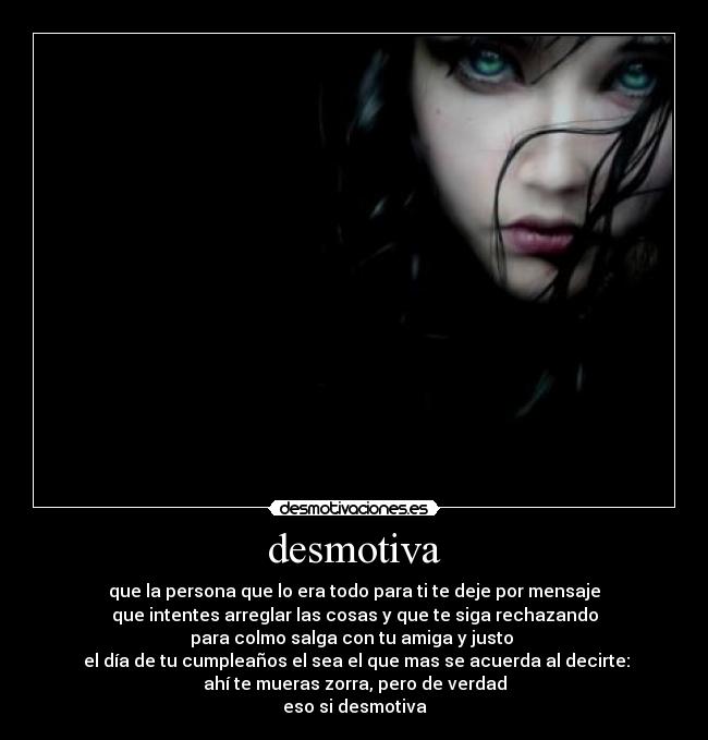 desmotiva - que la persona que lo era todo para ti te deje por mensaje
que intentes arreglar las cosas y que te siga rechazando
para colmo salga con tu amiga y justo 
 el día de tu cumpleaños el sea el que mas se acuerda al decirte:
ahí te mueras zorra, pero de verdad
eso si desmotiva
