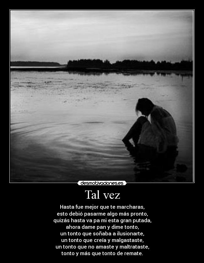 Tal vez - Hasta fue mejor que te marcharas,
esto debió pasarme algo más pronto,
quizás hasta va pa mi esta gran putada,
ahora dame pan y dime tonto,
un tonto que soñaba a ilusionarte,
un tonto que creía y malgastaste,
un tonto que no amaste y maltrataste,
tonto y más que tonto de remate.