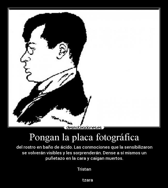 Pongan la placa fotográfica - del rostro en baño de ácido. Las conmociones que la sensibilizaron
se volverán visibles y les sorprenderán. Dense a sí mismos un
puñetazo en la cara y caigan muertos.
Tristan
tzara