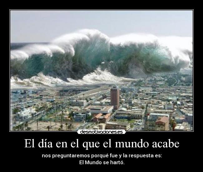 El día en el que el mundo acabe - nos preguntaremos porqué fue y la respuesta es:
El Mundo se hartó.