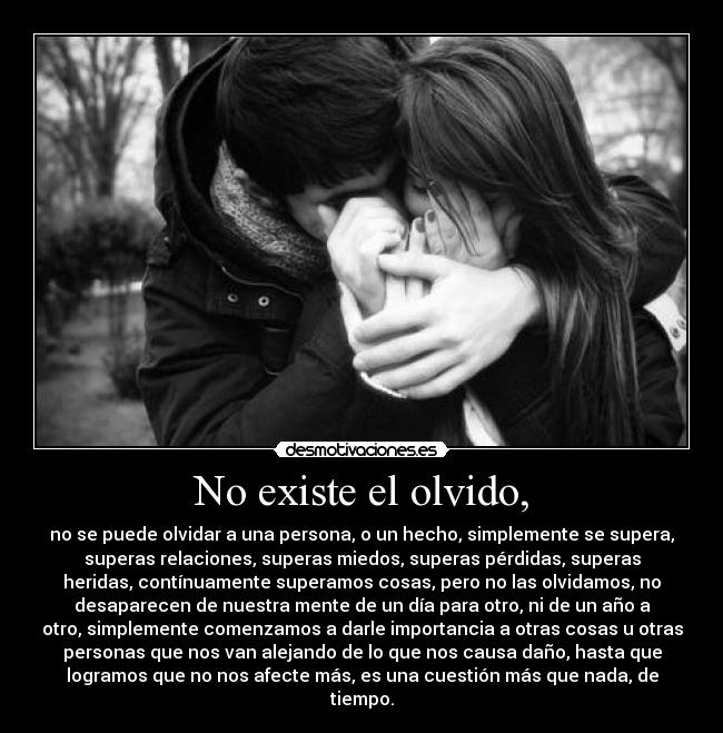 No existe el olvido, - no se puede olvidar a una persona, o un hecho, simplemente se supera,
superas relaciones, superas miedos, superas pérdidas, superas
heridas, contínuamente superamos cosas, pero no las olvidamos, no
desaparecen de nuestra mente de un día para otro, ni de un año a
otro, simplemente comenzamos a darle importancia a otras cosas u otras
personas que nos van alejando de lo que nos causa daño, hasta que
logramos que no nos afecte más, es una cuestión más que nada, de
tiempo.