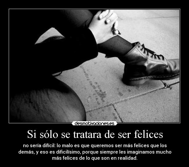 Si sólo se tratara de ser felices - no sería difícil: lo malo es que queremos ser más felices que los
demás, y eso es dificilísimo, porque siempre les imaginamos mucho
más felices de lo que son en realidad.