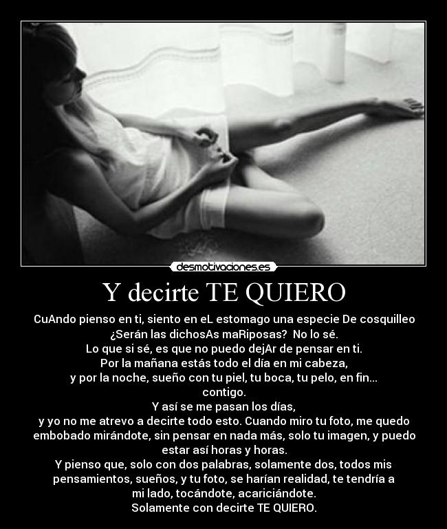 Y decirte TE QUIERO - CuAndo pienso en ti, siento en eL estomago una especie De cosquilleo
¿Serán las dichosAs maRiposas? No lo sé.
Lo que si sé, es que no puedo dejAr de pensar en ti.
Por la mañana estás todo el día en mi cabeza,
y por la noche, sueño con tu piel, tu boca, tu pelo, en fin...
contigo.
Y así se me pasan los días,
y yo no me atrevo a decirte todo esto. Cuando miro tu foto, me quedo
embobado mirándote, sin pensar en nada más, solo tu imagen, y puedo
estar así horas y horas.
Y pienso que, solo con dos palabras, solamente dos, todos mis
pensamientos, sueños, y tu foto, se harían realidad, te tendría a
mi lado, tocándote, acariciándote.
Solamente con decirte TE QUIERO.