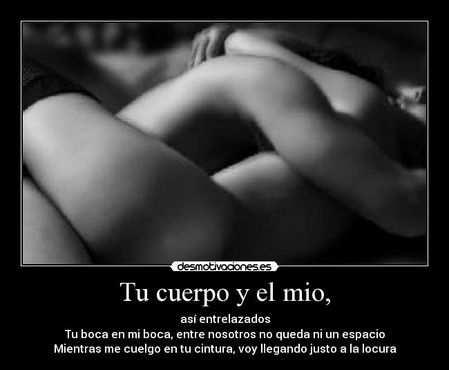 Tu cuerpo y el mio, - así entrelazados
Tu boca en mi boca, entre nosotros no queda ni un espacio
Mientras me cuelgo en tu cintura, voy llegando justo a la locura