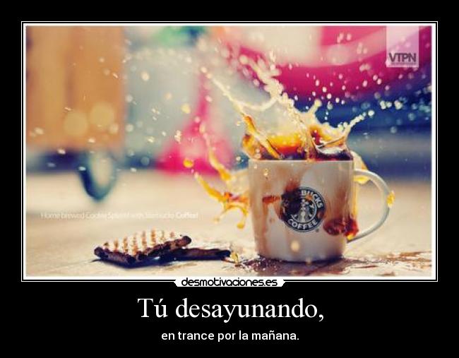 Tú desayunando, - en trance por la mañana.