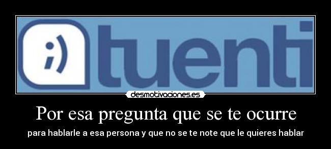 Por esa pregunta que se te ocurre - para hablarle a esa persona y que no se te note que le quieres hablar