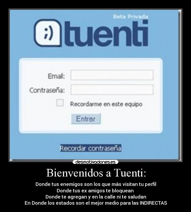 Bienvenidos a Tuenti: - Donde tus enemigos son los que más visitan tu perfil
Donde tus ex amigos te bloquean 
Donde te agregan y en la calle ni te saludan
En Donde los estados son el mejor medio para las INDIRECTAS