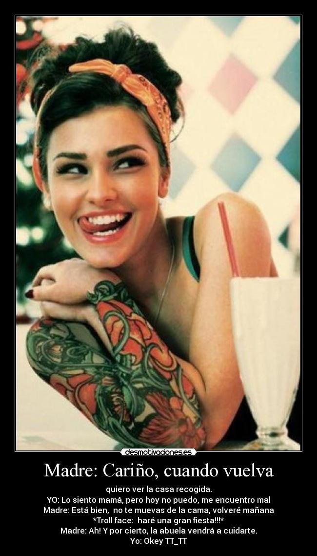 Madre: Cariño, cuando vuelva - quiero ver la casa recogida.
YO: Lo siento mamá, pero hoy no puedo, me encuentro mal
Madre: Está bien, no te muevas de la cama, volveré mañana
*Troll face: haré una gran fiesta!!!*
Madre: Ah! Y por cierto, la abuela vendrá a cuidarte.
Yo: Okey TT_TT