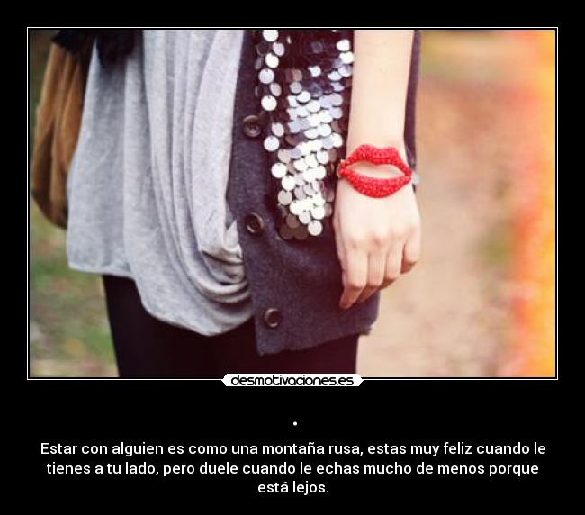 . - Estar con alguien es como una montaña rusa, estas muy feliz cuando le
tienes a tu lado, pero duele cuando le echas mucho de menos porque
está lejos.