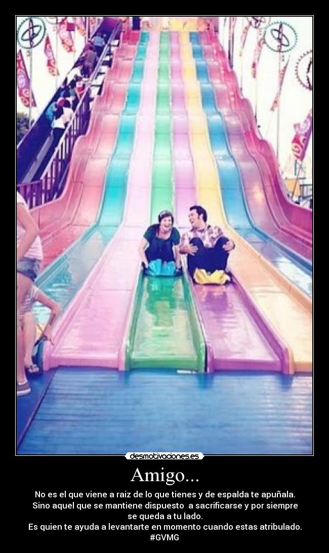 Amigo... - No es el que viene a raiz de lo que tienes y de espalda te apuñala.
Sino aquel que se mantiene dispuesto  a sacrificarse y por siempre
se queda a tu lado.
Es quien te ayuda a levantarte en momento cuando estas atribulado.
#GVMG