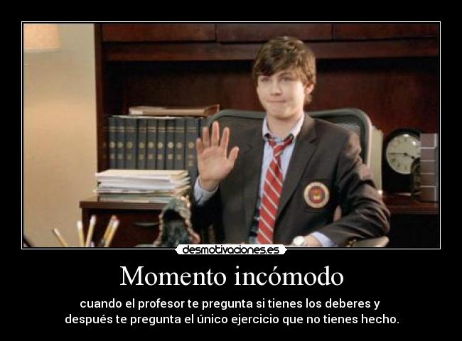Momento incómodo - cuando el profesor te pregunta si tienes los deberes y
después te pregunta el único ejercicio que no tienes hecho.