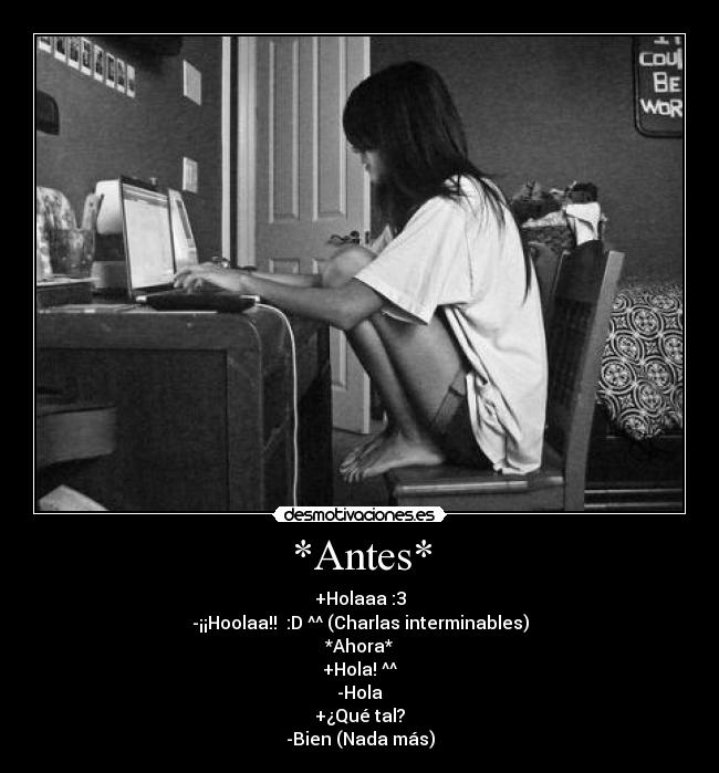 *Antes* - +Holaaa :3
-¡¡Hoolaa!! :D ^^ (Charlas interminables)
*Ahora*
+Hola! ^^
-Hola
+¿Qué tal?
-Bien (Nada más)