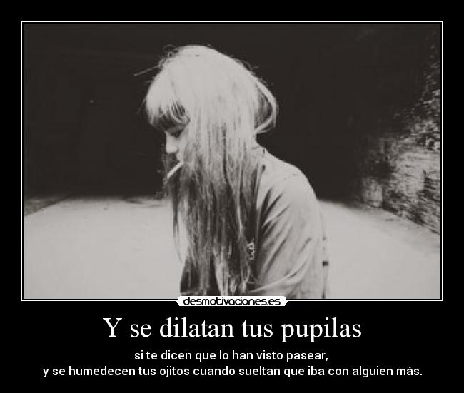 Y se dilatan tus pupilas - si te dicen que lo han visto pasear, 
y se humedecen tus ojitos cuando sueltan que iba con alguien más.