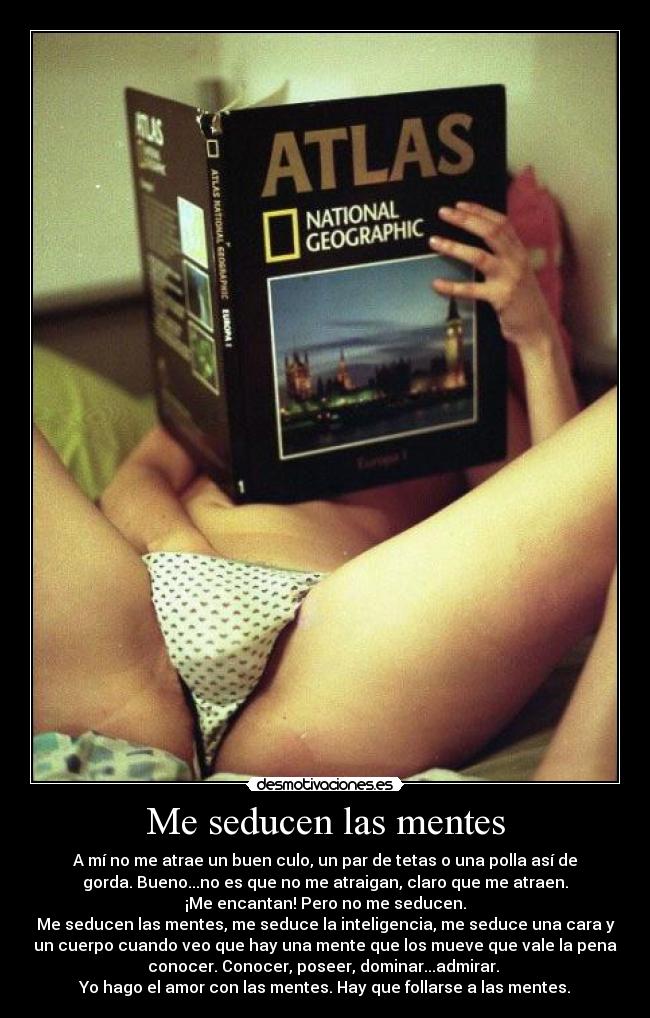 Me seducen las mentes - A mí no me atrae un buen culo, un par de tetas o una polla así de
gorda. Bueno...no es que no me atraigan, claro que me atraen.
¡Me encantan! Pero no me seducen.
Me seducen las mentes, me seduce la inteligencia, me seduce una cara y
un cuerpo cuando veo que hay una mente que los mueve que vale la pena
conocer. Conocer, poseer, dominar...admirar.
Yo hago el amor con las mentes. Hay que follarse a las mentes.