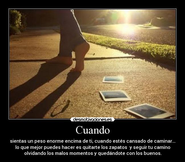 Cuando - sientas un peso enorme encima de ti, cuando estés cansado de caminar...
lo que mejor puedes hacer es quitarte los zapatos  y seguir tu camino
olvidando los malos momentos y quedándote con los buenos.