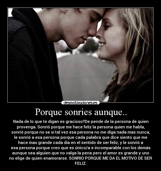 Porque sonries aunque.. - Nada de lo que te digan es gracioso?De pende de la persona de quien
provenga. Sonrió porque me hace feliz la persona quien me habla,
sonrió porque no se si tal vez esa persona no me diga nada mas nunca,
le sonrió a esa persona porque cada palabra que dice siento que me
hace mas grande cada día en el sentido de ser feliz, y le sonrió a
esa persona porque creo que es único/a e incomparable con los demás
aunque sea alguien que no valga la pena pero el amor es grande y uno
no elige de quien enamorarse. SONRIO PORQUE ME DA EL MOTIVO DE SER
FELIZ.