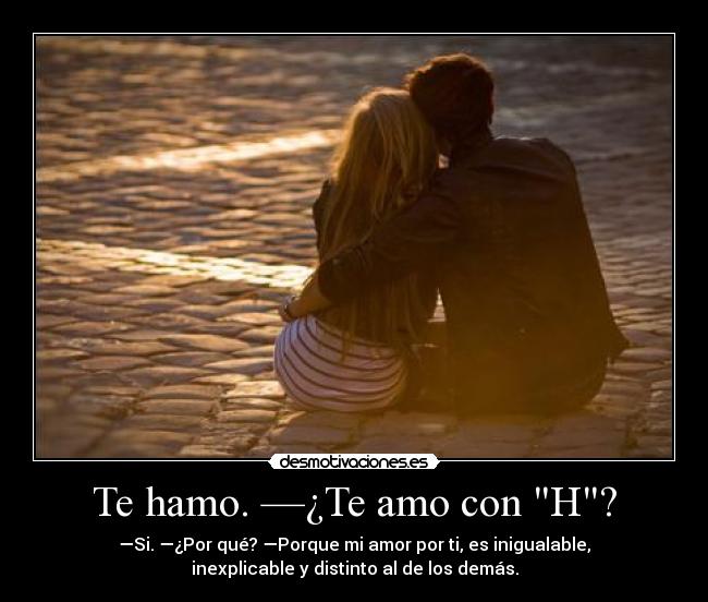 Te hamo. —¿Te amo con H? - —Si. —¿Por qué? —Porque mi amor por ti, es inigualable,
inexplicable y distinto al de los demás.
