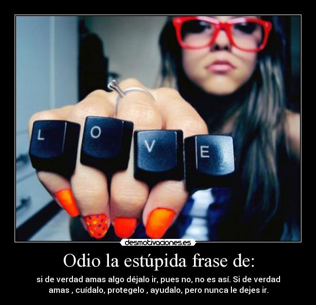 Odio la estúpida frase de: - si de verdad amas algo déjalo ir, pues no, no es así. Si de verdad
amas , cuídalo, protegelo , ayudalo, pero nunca le dejes ir.