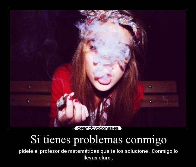 Si tienes problemas conmigo - pídele al profesor de matemáticas que te los solucione . Conmigo lo llevas claro .