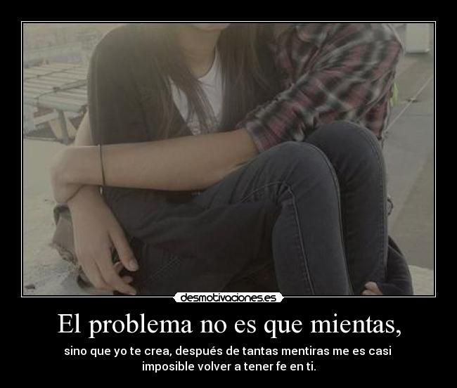 El problema no es que mientas, - sino que yo te crea, después de tantas mentiras me es casi
imposible volver a tener fe en ti.